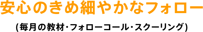 安心のきめ細やかなフォロー (毎月の教材・フォローコール・スクーリング)